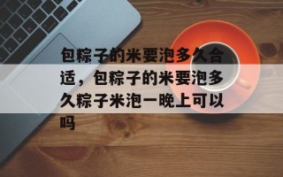 包粽子的米要泡多久合适，包粽子的米要泡多久粽子米泡一晚上可以吗
