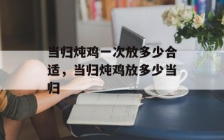 当归炖鸡一次放多少合适，当归炖鸡放多少当归