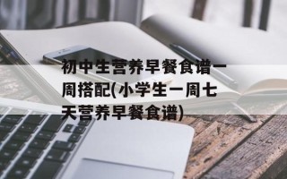 初中生营养早餐食谱一周搭配(小学生一周七天营养早餐食谱)