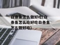 白条鱼怎么做好吃(白条鱼怎么吃好吃白条鱼怎么做好吃)