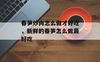 春笋炒肉怎么做才好吃，新鲜的春笋怎么做最好吃
