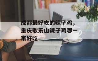成都最好吃的辣子鸡，重庆歌乐山辣子鸡哪一家好吃