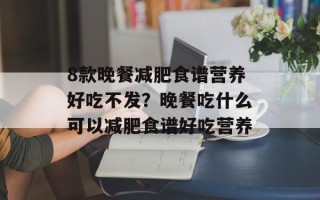 8款晚餐减肥食谱营养好吃不发？晚餐吃什么可以减肥食谱好吃营养