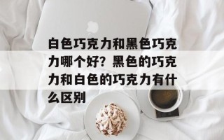 白色巧克力和黑色巧克力哪个好？黑色的巧克力和白色的巧克力有什么区别