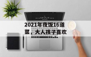 2021年夜饭16道菜，大人孩子喜欢