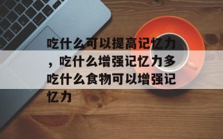 吃什么可以提高记忆力，吃什么增强记忆力多吃什么食物可以增强记忆力