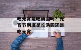 吃元宵是吃汤圆吗？元宵节到底是吃汤圆还是吃元宵