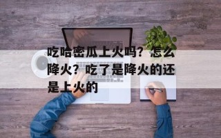 吃哈密瓜上火吗？怎么降火？吃了是降火的还是上火的