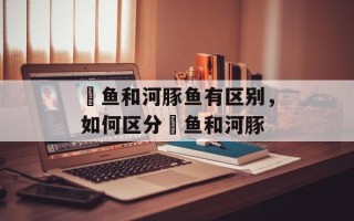 鲃鱼和河豚鱼有区别，如何区分鲃鱼和河豚
