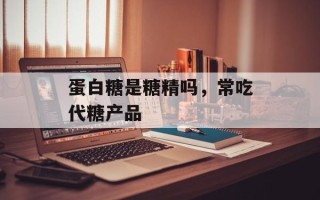 蛋白糖是糖精吗，常吃代糖产品