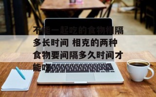 不能一起吃的食物相隔多长时间 相克的两种食物要间隔多久时间才能吃