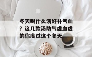 冬天喝什么汤好补气血？这几款汤助气虚血虚的你度过这个冬天