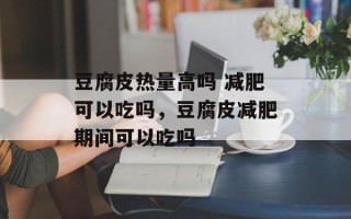 豆腐皮热量高吗 减肥可以吃吗，豆腐皮减肥期间可以吃吗