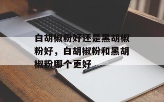 白胡椒粉好还是黑胡椒粉好，白胡椒粉和黑胡椒粉哪个更好