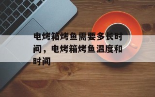 电烤箱烤鱼需要多长时间，电烤箱烤鱼温度和时间