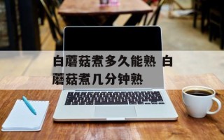 白蘑菇煮多久能熟 白蘑菇煮几分钟熟