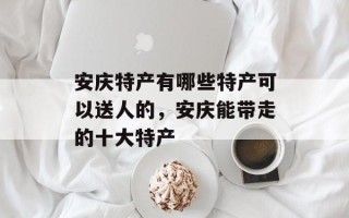 安庆特产有哪些特产可以送人的，安庆能带走的十大特产