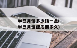 半岛月饼多少钱一盒(半岛月饼保质期多久)