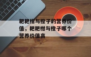 耙耙柑与橙子的营养价值，耙耙柑与橙子哪个营养价值高