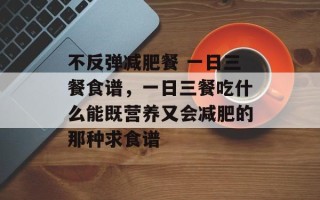 不反弹减肥餐 一日三餐食谱，一日三餐吃什么能既营养又会减肥的那种求食谱