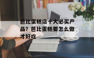 芭比蛋糕店十大必买产品？芭比蛋糕要怎么做才好吃