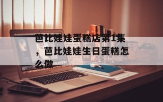 芭比娃娃蛋糕店第1集，芭比娃娃生日蛋糕怎么做