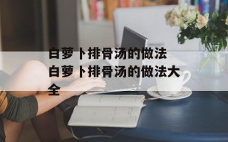 白萝卜排骨汤的做法 白萝卜排骨汤的做法大全