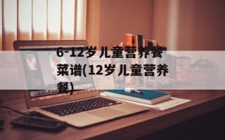 6-12岁儿童营养餐菜谱(12岁儿童营养餐)