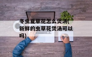 冬虫夏草花怎么煲汤(新鲜的虫草花煲汤可以吗)
