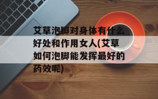 艾草泡脚对身体有什么好处和作用女人(艾草如何泡脚能发挥最好的药效呢)