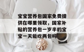 宝宝营养包国家免费提供在哪里领取，国家补贴的营养包一岁半的宝宝一天能吃两包吗