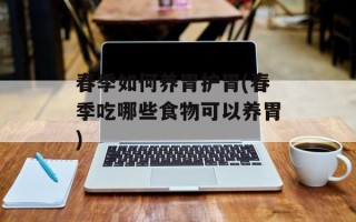 春季如何养胃护胃(春季吃哪些食物可以养胃)