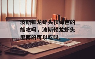 波斯顿龙虾头顶绿色的能吃吗，波斯顿龙虾头里面的可以吃吗