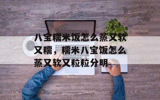 八宝糯米饭怎么蒸又软又糯，糯米八宝饭怎么蒸又软又粒粒分明