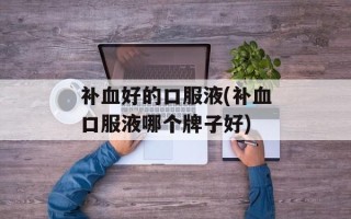 补血好的口服液(补血口服液哪个牌子好)