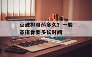 豆豉排骨蒸多久？一般蒸排骨要多长时间