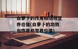 白萝卜的作用和功效营养价值(白萝卜的功效与作用和营养价值)