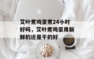 艾叶煮鸡蛋煮24小时好吗，艾叶煮鸡蛋用新鲜的还是干的好