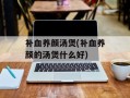 补血养颜汤煲(补血养颜的汤煲什么好)