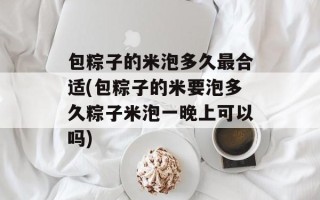 包粽子的米泡多久最合适(包粽子的米要泡多久粽子米泡一晚上可以吗)