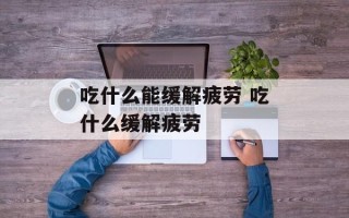 吃什么能缓解疲劳 吃什么缓解疲劳