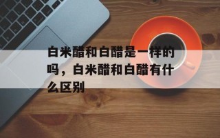白米醋和白醋是一样的吗，白米醋和白醋有什么区别
