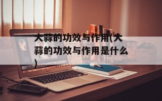 大蒜的功效与作用(大蒜的功效与作用是什么)