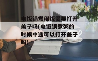 电饭锅煮稀饭需要打开盖子吗(电饭锅煮粥的时候中途可以打开盖子吗)