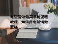 电饭锅做最简单的蛋糕教程，如何用电饭锅做蛋糕