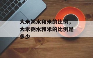 大米粥水和米的比例，大米粥水和米的比例是多少