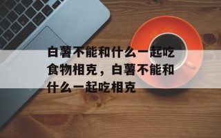 白薯不能和什么一起吃食物相克，白薯不能和什么一起吃相克