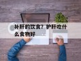 补肝的饮食？护肝吃什么食物好