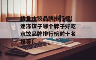 鲅鱼水饺品牌排行榜(速冻饺子哪个牌子好吃水饺品牌排行榜前十名推荐)