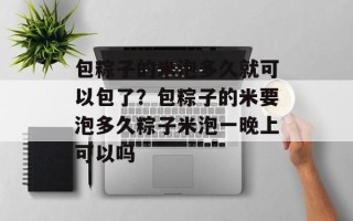 包粽子的米泡多久就可以包了？包粽子的米要泡多久粽子米泡一晚上可以吗
